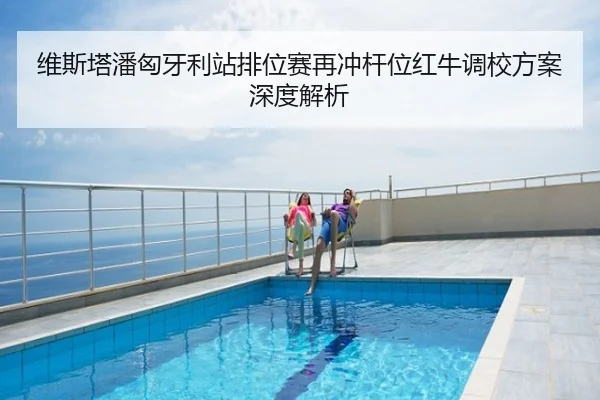 维斯塔潘匈牙利站排位赛再冲杆位红牛调校方案深度解析