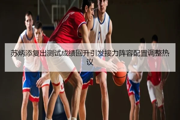 苏炳添复出测试成绩回升引发接力阵容配置调整热议