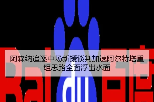 阿森纳追逐中场新援谈判加速阿尔特塔重组思路全面浮出水面