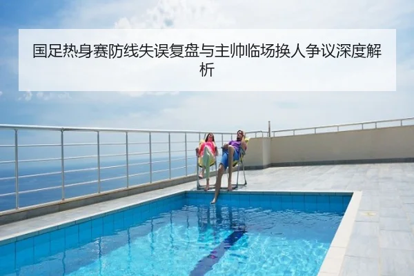 国足热身赛防线失误复盘与主帅临场换人争议深度解析