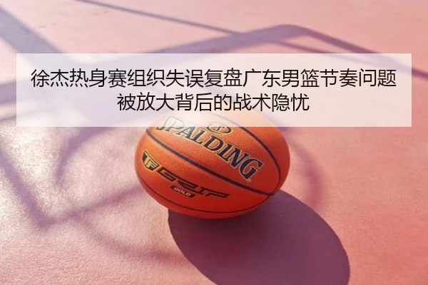 徐杰热身赛组织失误复盘广东男篮节奏问题被放大背后的战术隐忧