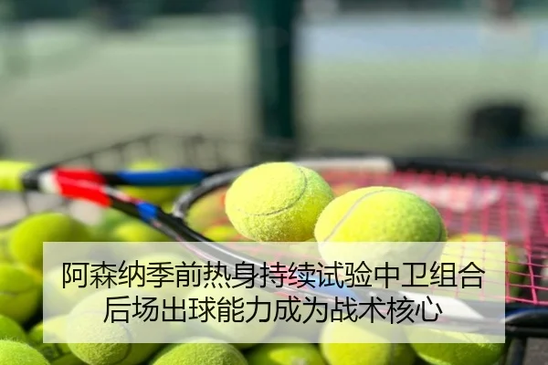 阿森纳季前热身持续试验中卫组合 后场出球能力成为战术核心