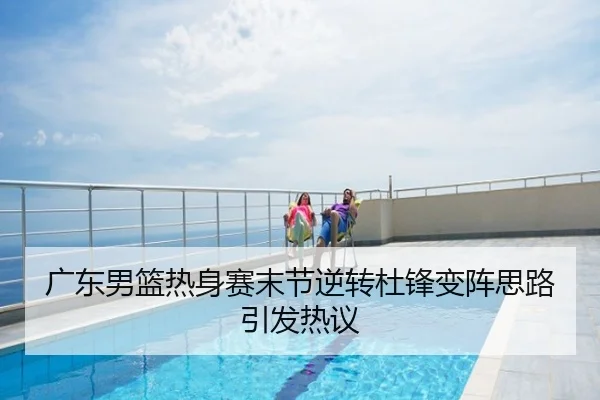 广东男篮热身赛末节逆转杜锋变阵思路引发热议